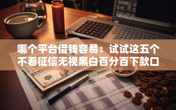 哪个平台借钱容易：试试这五个不看征信无视黑白百分百下款口子
