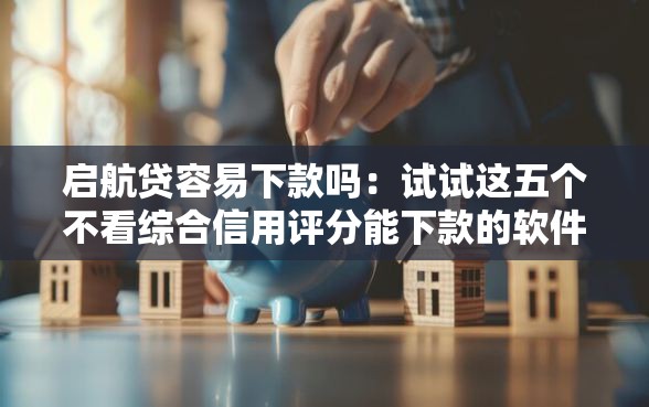 启航贷容易下款吗：试试这五个不看综合信用评分能下款的软件