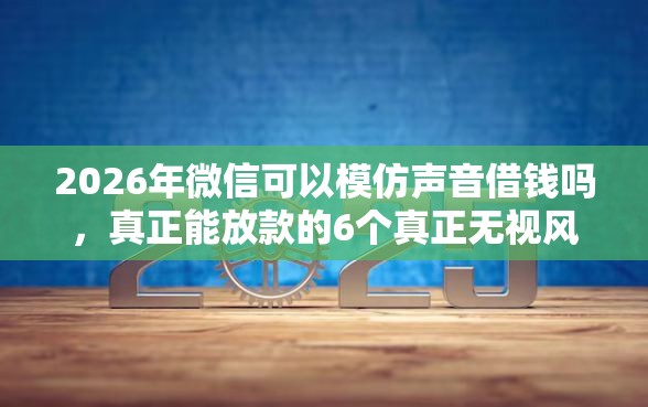 2026年微信可以模仿声音借钱吗，真正能放款的6个真正无视风控黑白的网贷平台推荐