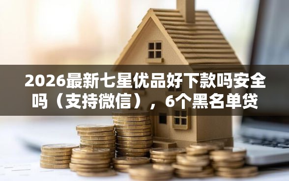 2026最新七星优品好下款吗安全吗(支持微信),6个黑名单贷款平台无私分享 2026最新七星优品好下款吗安全吗(支持微信),6个黑名单贷款平台无私分享