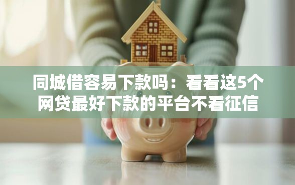 同城借容易下款吗：看看这5个网贷最好下款的平台不看征信