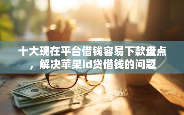 十大现在平台借钱容易下款盘点，解决苹果id贷借钱的问题