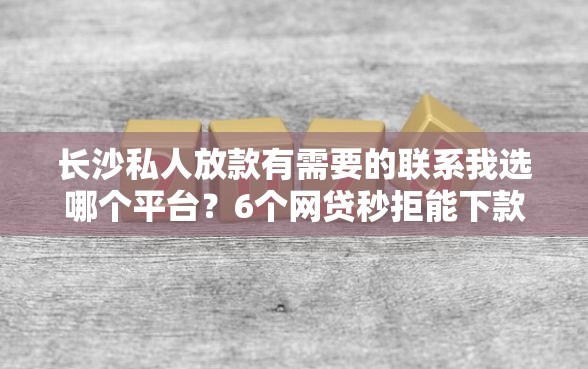 长沙私人放款有需要的联系我选哪个平台？6个网贷秒拒能下款的口子推荐