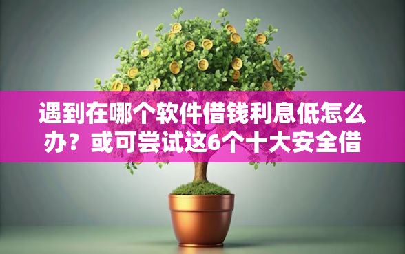 遇到在哪个软件借钱利息低怎么办？或可尝试这6个十大安全借钱平台
