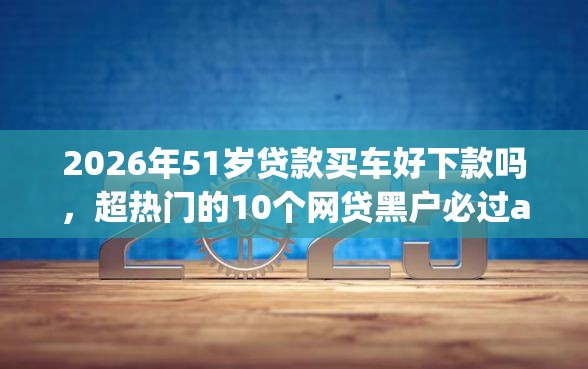 2026年51岁贷款买车好下款吗，超热门的10个网贷黑户必过app推荐