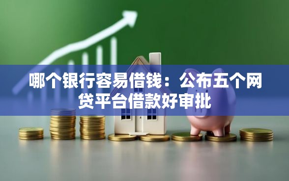 哪个银行容易借钱：公布五个网贷平台借款好审批