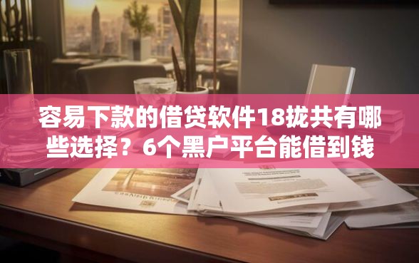 容易下款的借贷软件18拢共有哪些选择？6个黑户平台能借到钱的详解