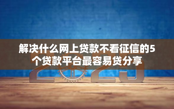 解决什么网上贷款不看征信的5个贷款平台最容易贷分享