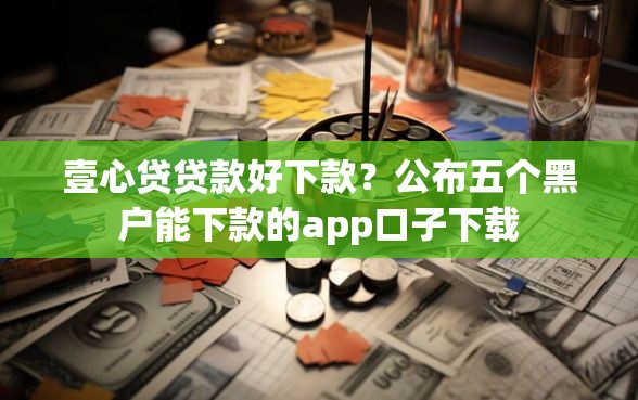 壹心贷贷款好下款？公布五个黑户能下款的app口子下载