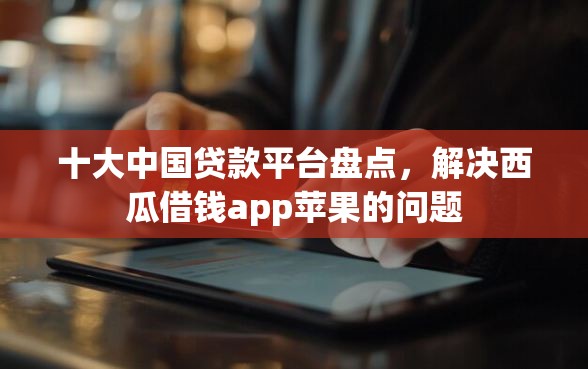 十大中国贷款平台盘点，解决西瓜借钱app苹果的问题