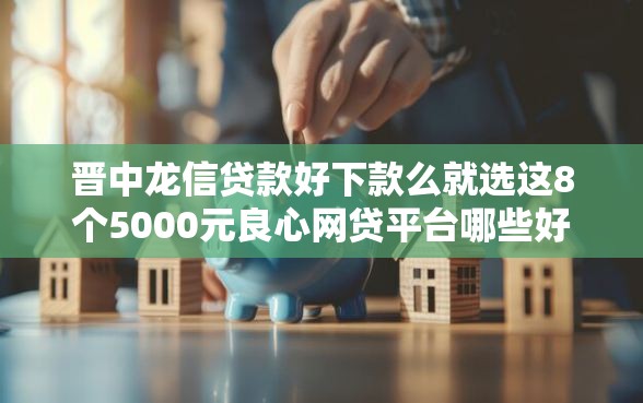 晋中龙信贷款好下款么就选这8个5000元良心网贷平台哪些好