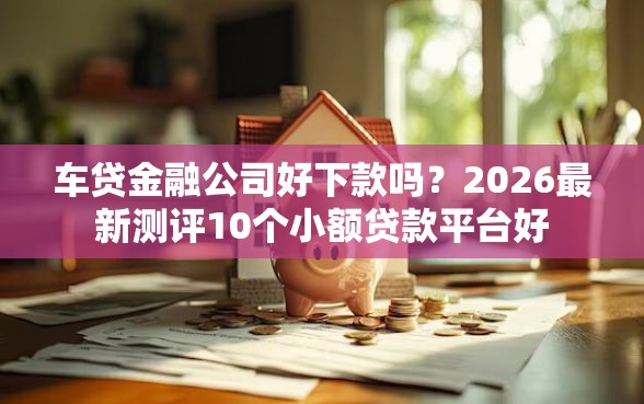 车贷金融公司好下款吗？2026最新测评10个小额贷款平台好