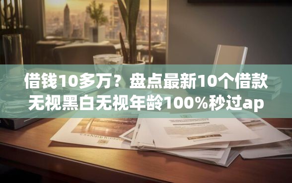 借钱10多万？盘点最新10个借款无视黑白无视年龄100%秒过app