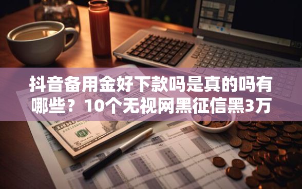 抖音备用金好下款吗是真的吗有哪些？10个无视网黑征信黑3万贷款推荐给你