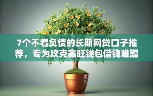7个不看负债的长期网贷口子推荐，专为攻克鑫旺钱包借钱难题