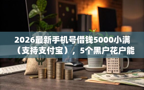 2026最新手机号借钱5000小满（支持支付宝），5个黑户花户能下款的app口子无私分享