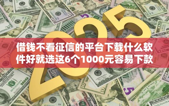 借钱不看征信的平台下载什么软件好就选这6个1000元容易下款的网贷口子