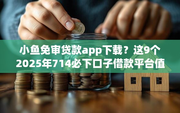 小鱼免审贷款app下载？这9个2025年714必下口子借款平台值得一试
