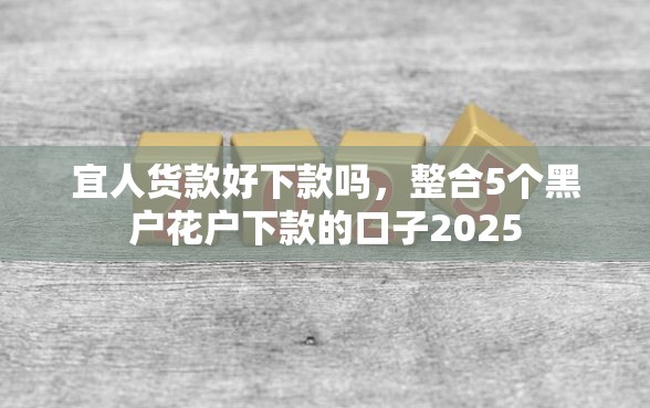宜人货款好下款吗，整合5个黑户花户下款的口子2025