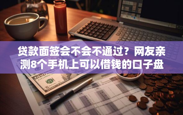 贷款面签会不会不通过?网友亲测8个手机上可以借钱的口子盘点 贷款面签会不会不通过?网友亲测8个手机上可以借钱的口子盘点