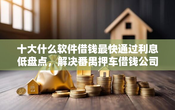 十大什么软件借钱最快通过利息低盘点,解决番禺押车借钱公司的问题 十大什么软件借钱最快通过利息低盘点,解决番禺押车借钱公司的问题