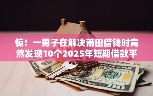 惊！一男子在解决莆田借钱时竟然发现10个2025年短期借款平台,7到14天，事后分享了出来