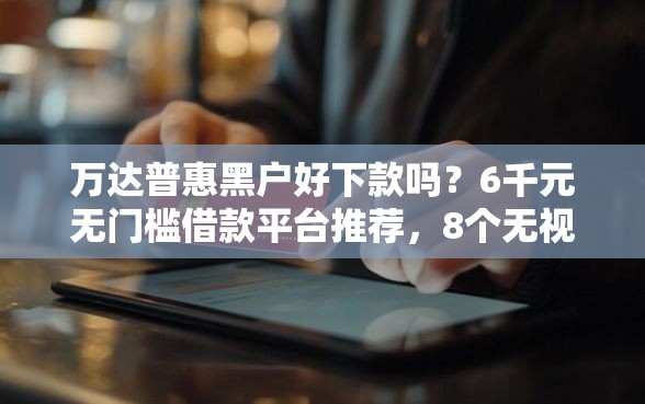 万达普惠黑户好下款吗？6千元无门槛借款平台推荐，8个无视黑户包下款的口子盘点