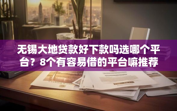 无锡大地贷款好下款吗选哪个平台？8个有容易借的平台嘛推荐