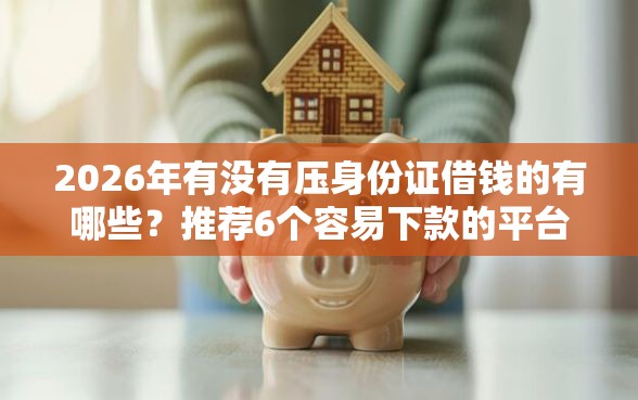 2026年有没有压身份证借钱的有哪些？推荐6个容易下款的平台