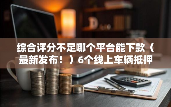 综合评分不足哪个平台能下款（最新发布！）6个线上车辆抵押贷款平台