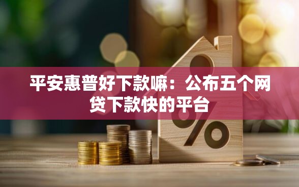 平安惠普好下款嘛：公布五个网贷下款快的平台