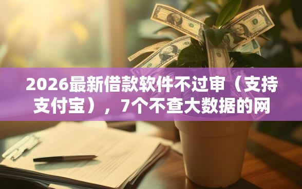 2026最新借款软件不过审（支持支付宝），7个不查大数据的网贷口子无私分享