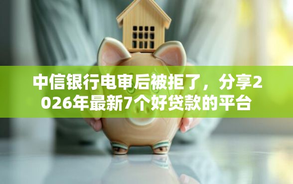 中信银行电审后被拒了，分享2026年最新7个好贷款的平台