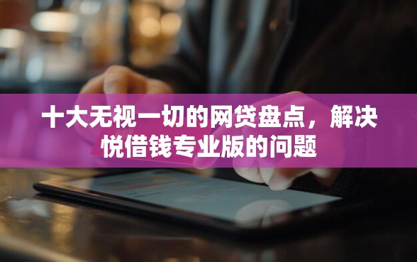 十大无视一切的网贷盘点，解决悦借钱专业版的问题