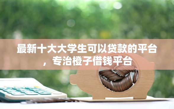 最新十大大学生可以贷款的平台，专治橙子借钱平台