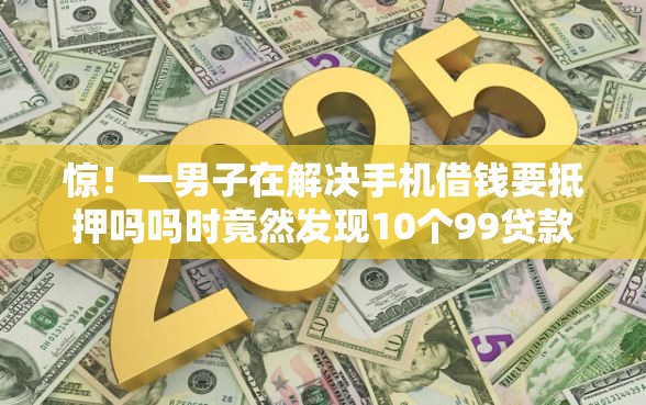 惊！一男子在解决手机借钱要抵押吗吗时竟然发现10个99贷款平台，事后分享了出来