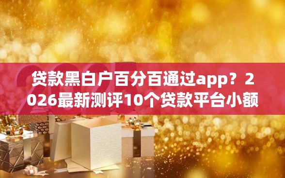 贷款黑白户百分百通过app？2026最新测评10个贷款平台小额