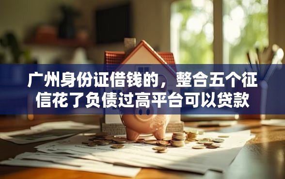 广州身份证借钱的，整合五个征信花了负债过高平台可以贷款
