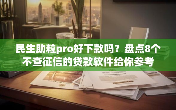 民生助粒pro好下款吗？盘点8个不查征信的贷款软件给你参考