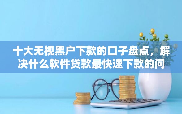 十大无视黑户下款的口子盘点，解决什么软件贷款最快速下款的问题