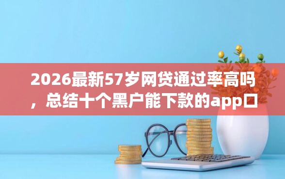 2026最新57岁网贷通过率高吗，总结十个黑户能下款的app口子下载！
