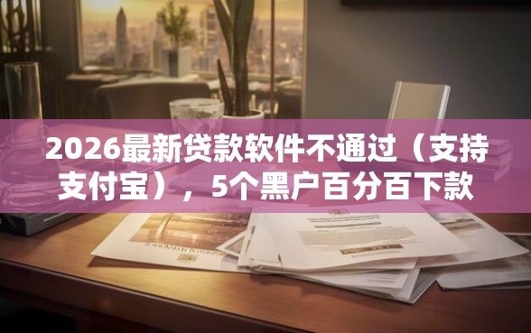 2026最新贷款软件不通过（支持支付宝），5个黑户百分百下款的平台无私分享