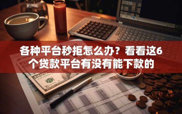 各种平台秒拒怎么办？看看这6个贷款平台有没有能下款的