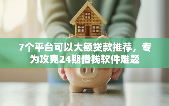 7个平台可以大额贷款推荐，专为攻克24期借钱软件难题