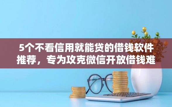 5个不看信用就能贷的借钱软件推荐，专为攻克微信开放借钱难题