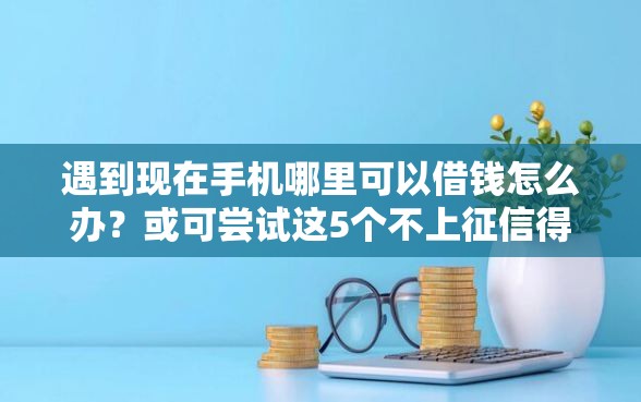 遇到现在手机哪里可以借钱怎么办？或可尝试这5个不上征信得网贷平台下载