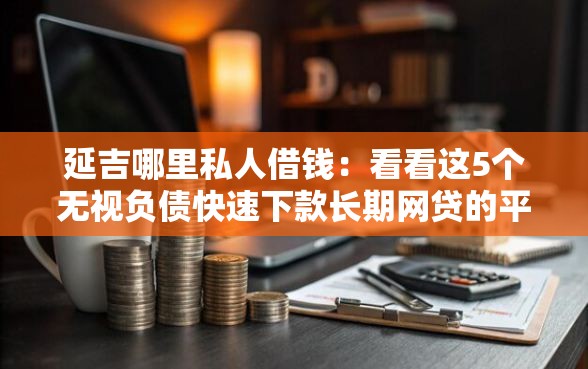 延吉哪里私人借钱：看看这5个无视负债快速下款长期网贷的平台
