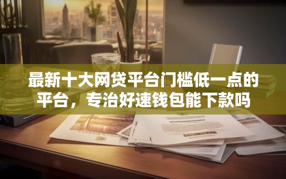 最新十大网贷平台门槛低一点的平台，专治好速钱包能下款吗