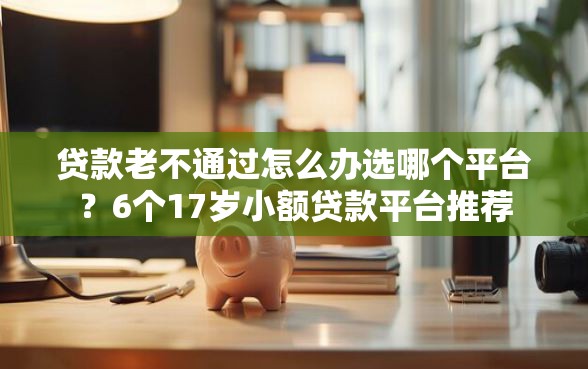 贷款老不通过怎么办选哪个平台？6个17岁小额贷款平台推荐