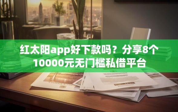 红太阳app好下款吗？分享8个10000元无门槛私借平台